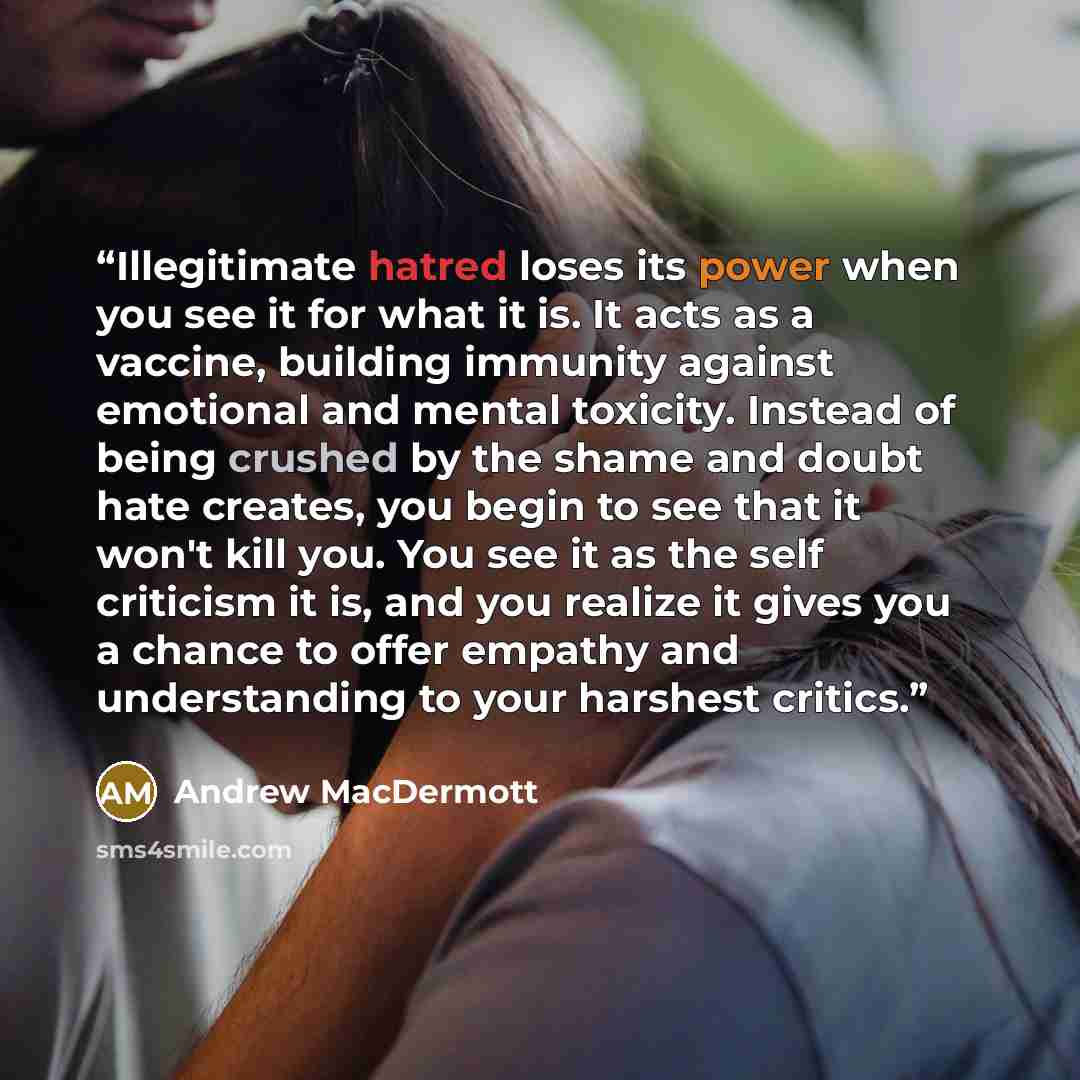 “Illegitimate hatred loses its power when you see it for what it is. It acts as a vaccine, building immunity against emotional and mental toxicity. Instead of being crushed by the shame and doubt hate creates, you begin to see that it won't kill you. You see it as the self criticism it is, and you…” quote by Andrew MacDermott