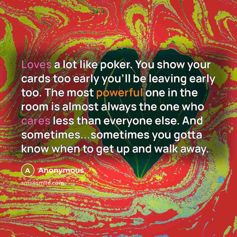 “Loves a lot like poker. You show your cards too early you'll be leaving early too. The most powerful one in the room is almost always the one who cares less than everyone else. And sometimes...sometimes you gotta know when to get up and walk away.” quote by Anonymous