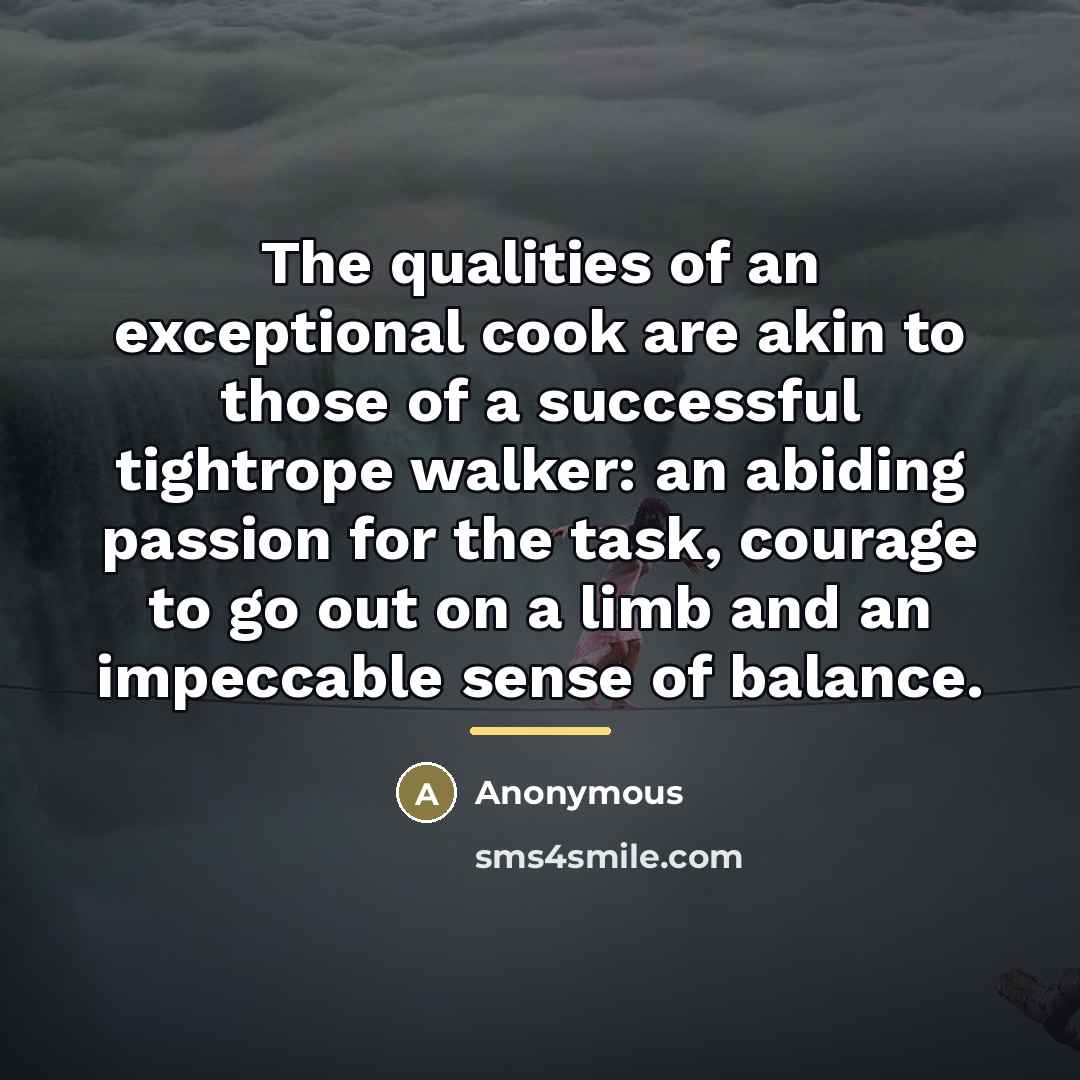 “The qualities of an exceptional cook are akin to those of a successful tightrope walker: an abiding passion for the task, courage to go out on a limb and an impeccable sense of balance.” quote by Anonymous