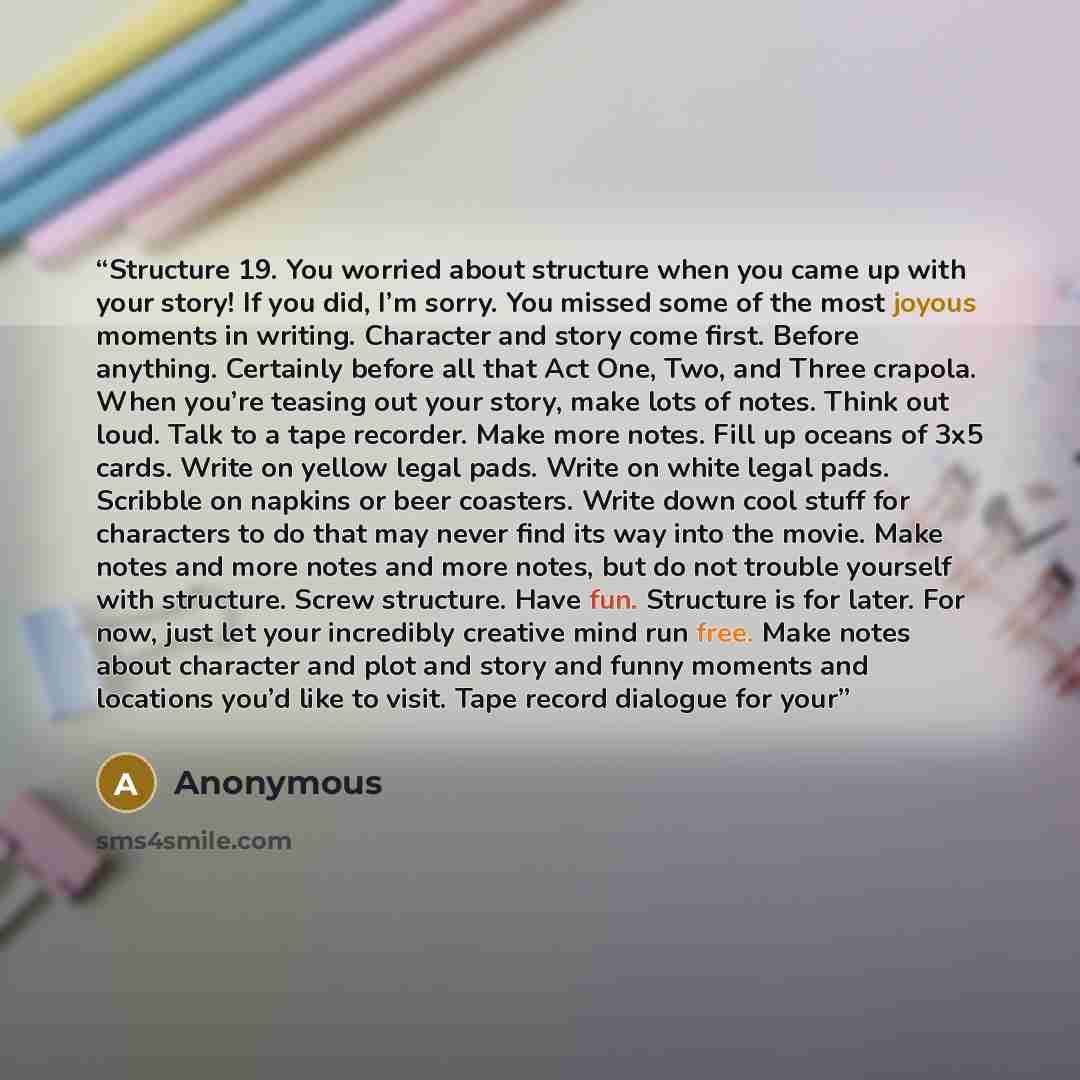 “Structure 19. You worried about structure when you came up with your story! If you did, I’m sorry. You missed some of the most joyous moments in writing. Character and story come first. Before anything. Certainly before all that Act One, Two, and Three crapola. When you’re teasing out your story…” quote by Anonymous