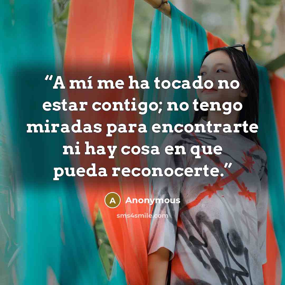 “A mí me ha tocado no estar contigo; no tengo miradas para encontrarte ni hay cosa en que pueda reconocerte.” quote by Anonymous