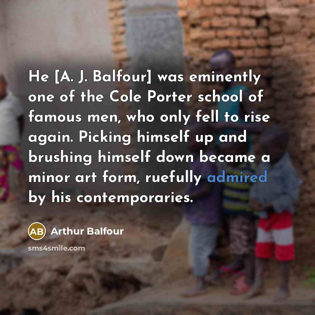 “He [A. J. Balfour] was eminently one of the Cole Porter school of famous men, who only fell to rise again. Picking himself up and brushing himself down became a minor art form, ruefully admired by his contemporaries.” quote by Arthur Balfour