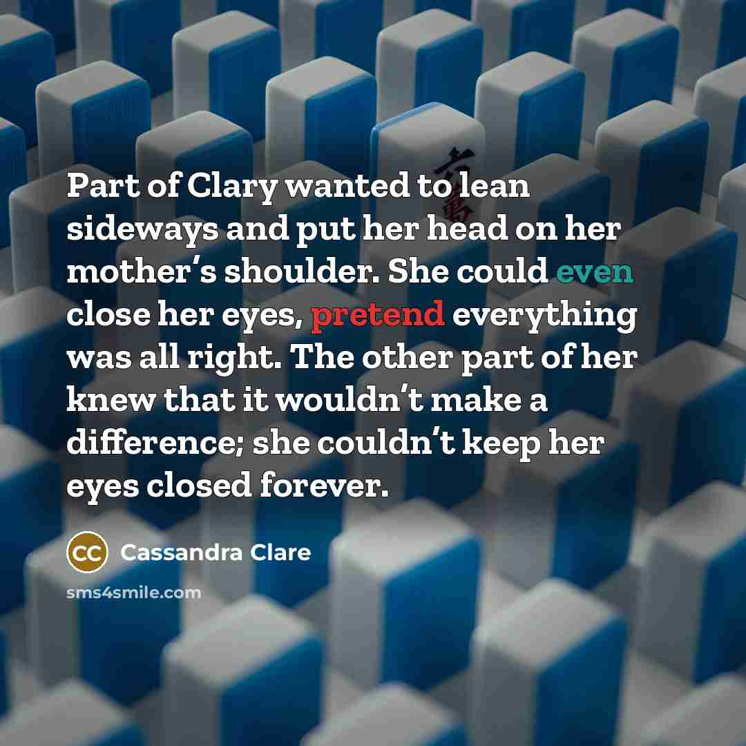 “Part of Clary wanted to lean sideways and put her head on her mother’s shoulder. She could even close her eyes, pretend everything was all right. The other part of her knew that it wouldn’t make a difference; she couldn’t keep her eyes closed forever.” quote by Cassandra Clare