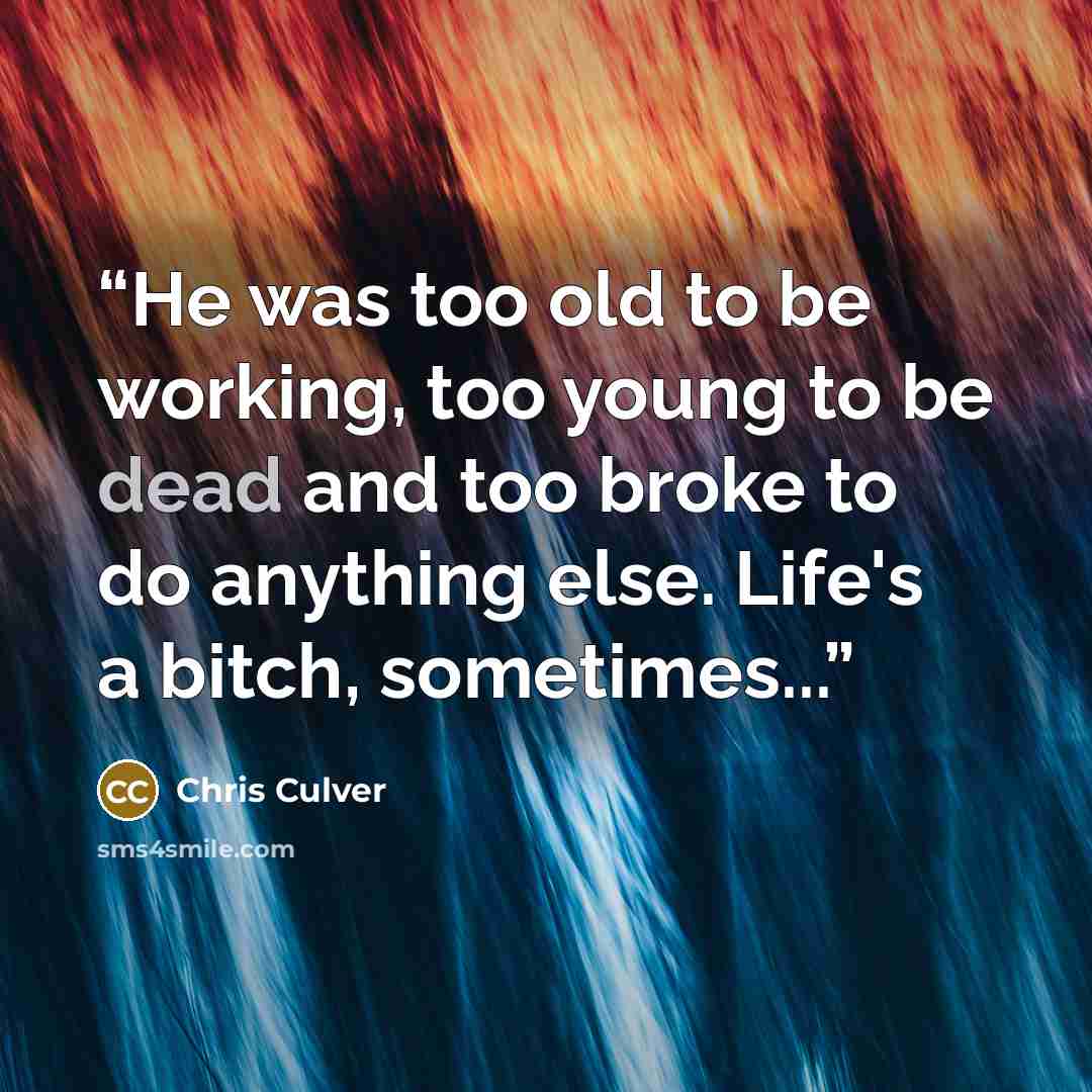 “He was too old to be working, too young to be dead and too broke to do anything else. Life's a bitch, sometimes...” quote by Chris Culver
