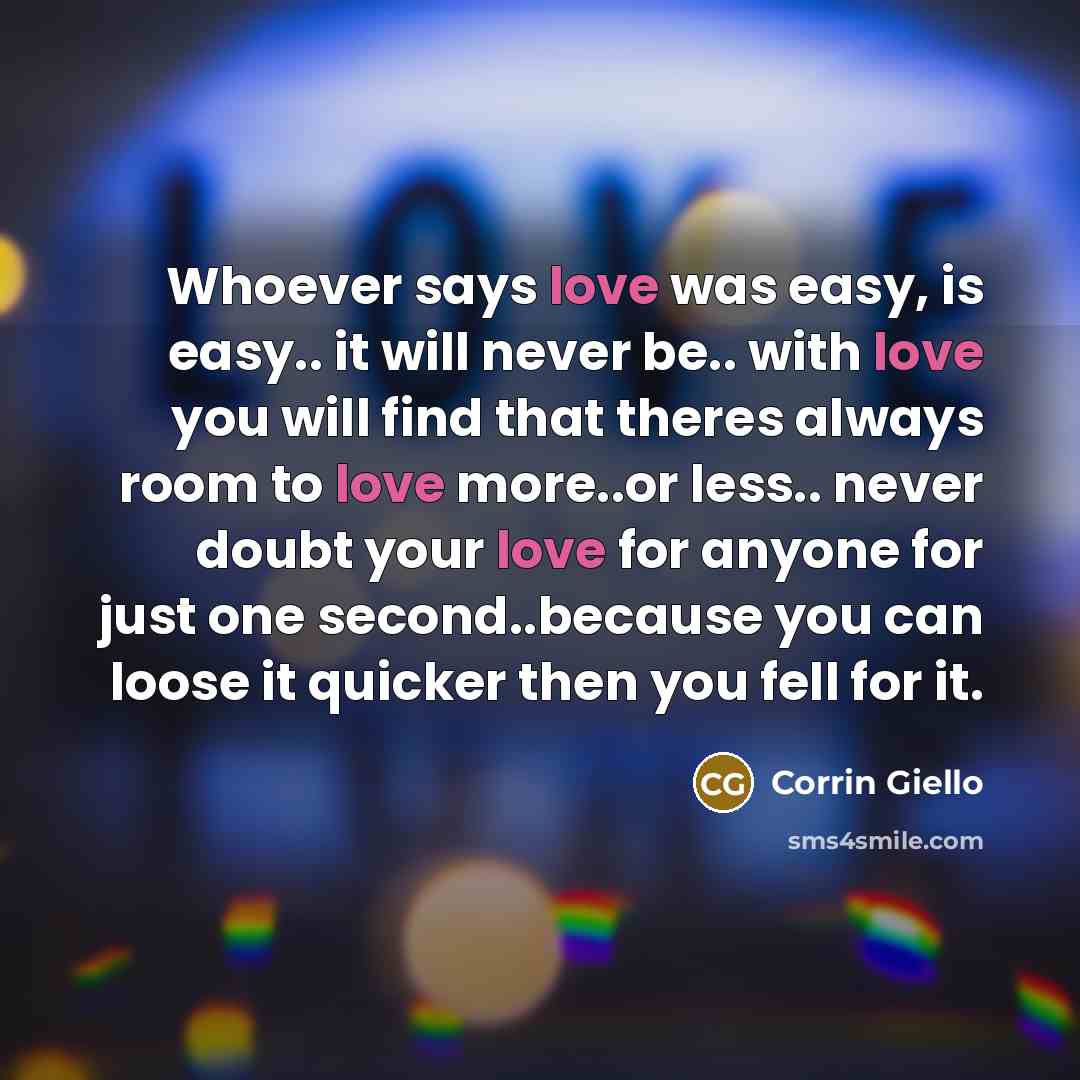 “Whoever says love was easy, is easy.. it will never be.. with love you will find that theres always room to love more..or less.. never doubt your love for anyone for just one second..because you can loose it quicker then you fell for it.” quote by Corrin Giello