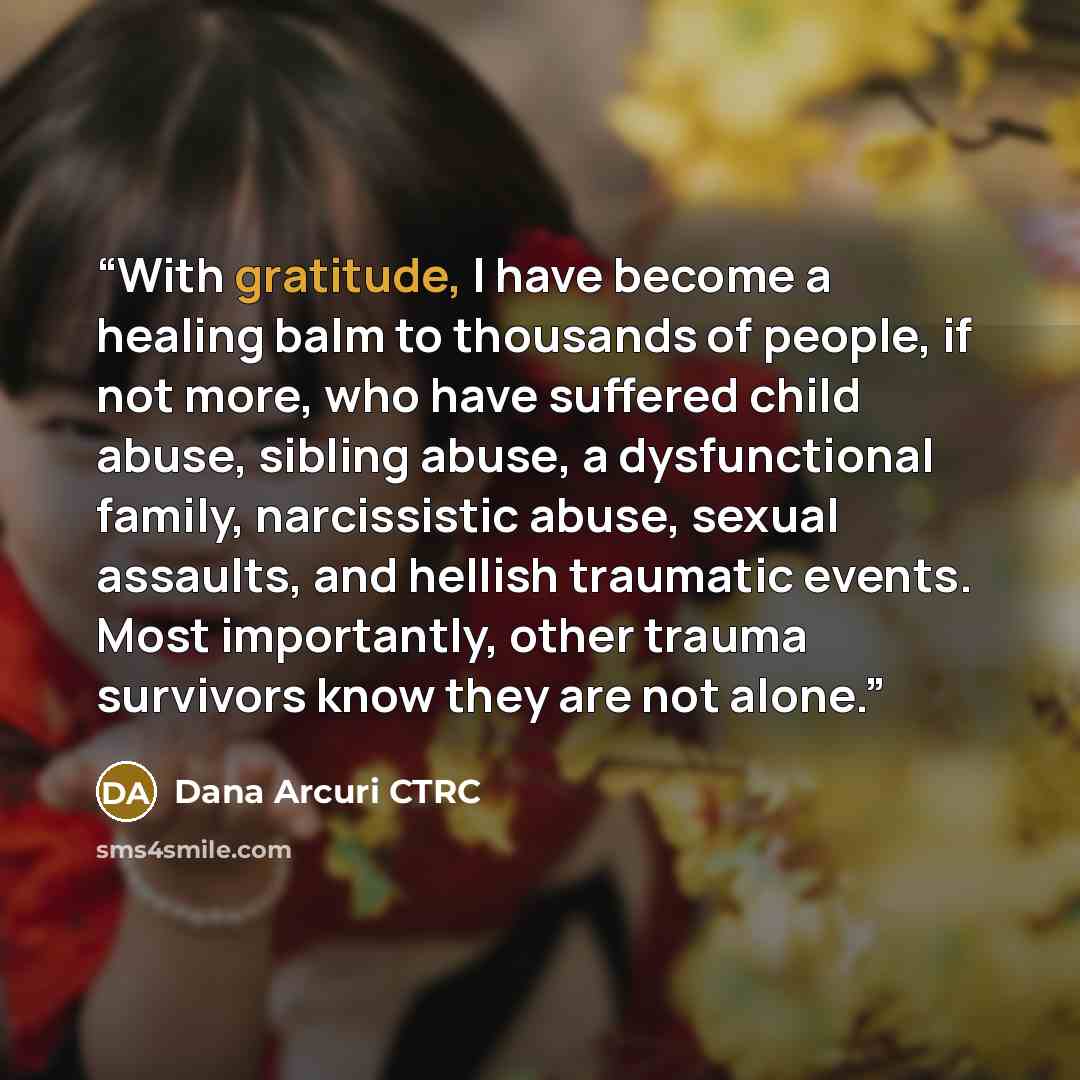 “With gratitude, I have become a healing balm to thousands of people, if not more, who have suffered child abuse, sibling abuse, a dysfunctional family, narcissistic abuse, sexual assaults, and hellish traumatic events. Most importantly, other trauma survivors know they are not alone.” quote by Dana Arcuri CTRC