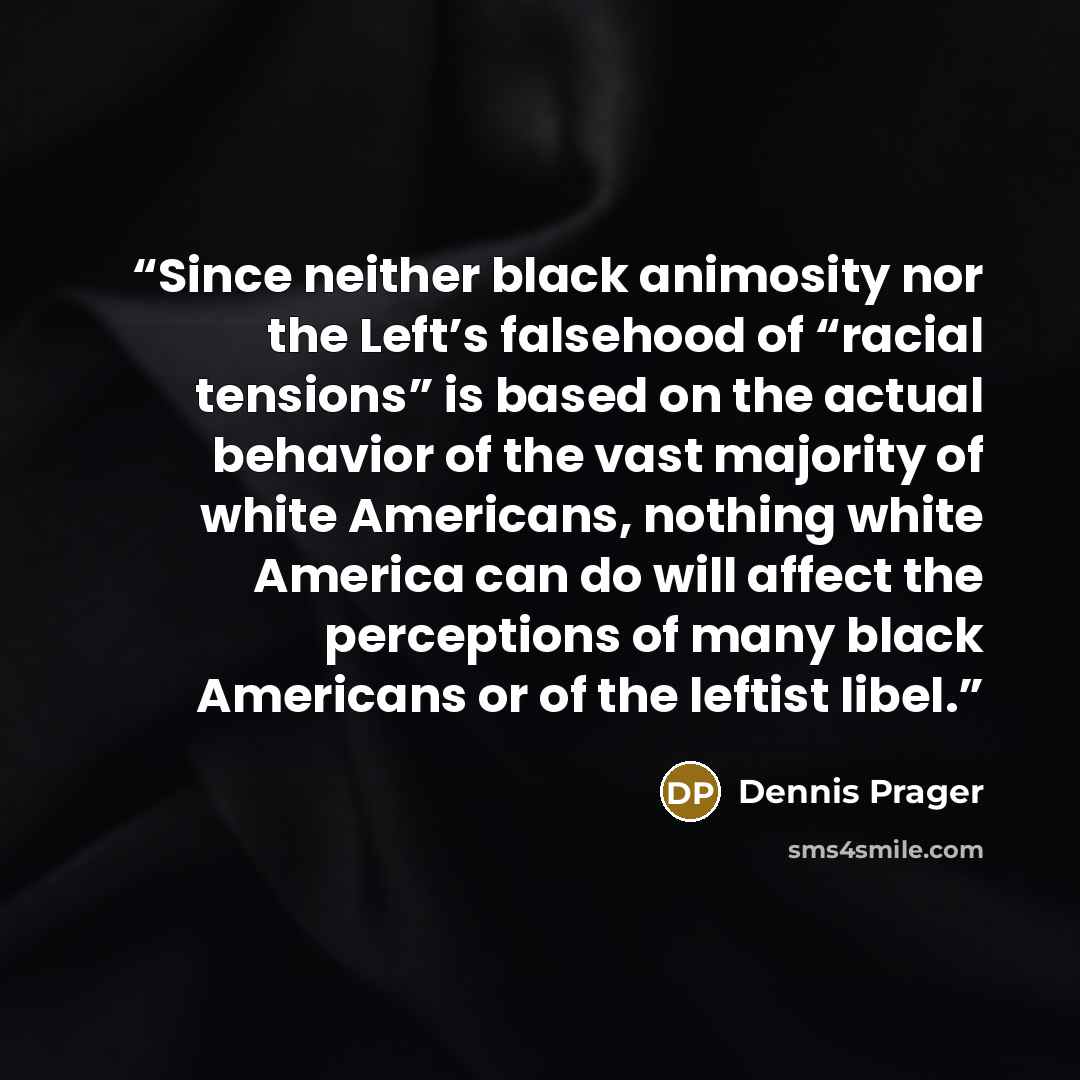 “Since neither black animosity nor the Left’s falsehood of “racial tensions” is based on the actual behavior of the vast majority of white Americans, nothing white America can do will affect the perceptions of many black Americans or of the leftist libel.” quote by Dennis Prager