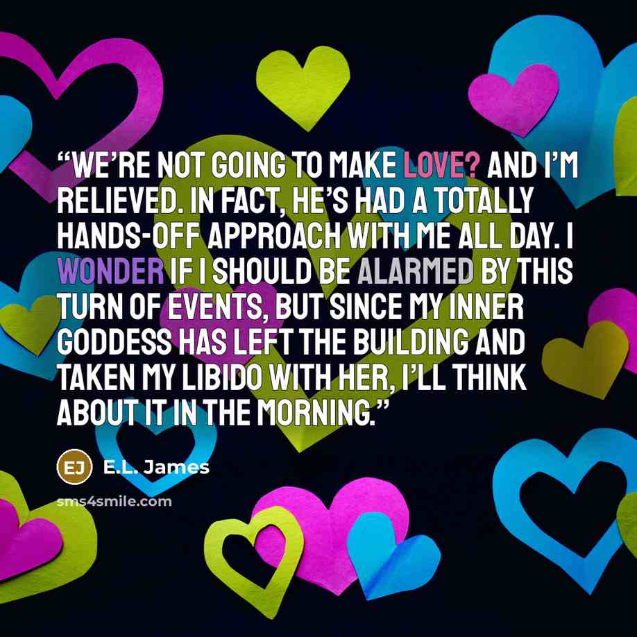 “We’re not going to make love? And I’m relieved. In fact, he’s had a totally hands-off approach with me all day. I wonder if I should be alarmed by this turn of events, but since my inner goddess has left the building and taken my libido with her, I’ll think about it in the morning.” quote by E.L. James