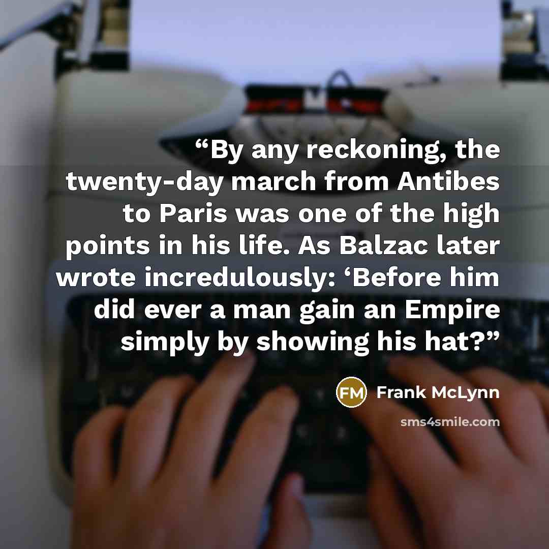 “By any reckoning, the twenty-day march from Antibes to Paris was one of the high points in his life. As Balzac later wrote incredulously: ‘Before him did ever a man gain an Empire simply by showing his hat?” quote by Frank McLynn