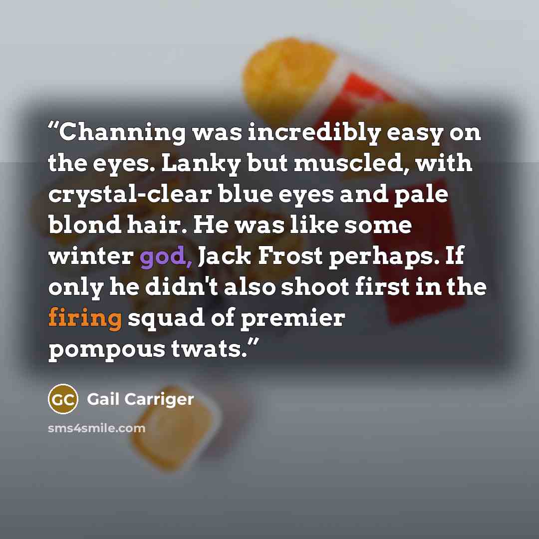 “Channing was incredibly easy on the eyes. Lanky but muscled, with crystal-clear blue eyes and pale blond hair. He was like some winter god, Jack Frost perhaps. If only he didn't also shoot first in the firing squad of premier pompous twats.” quote by Gail Carriger