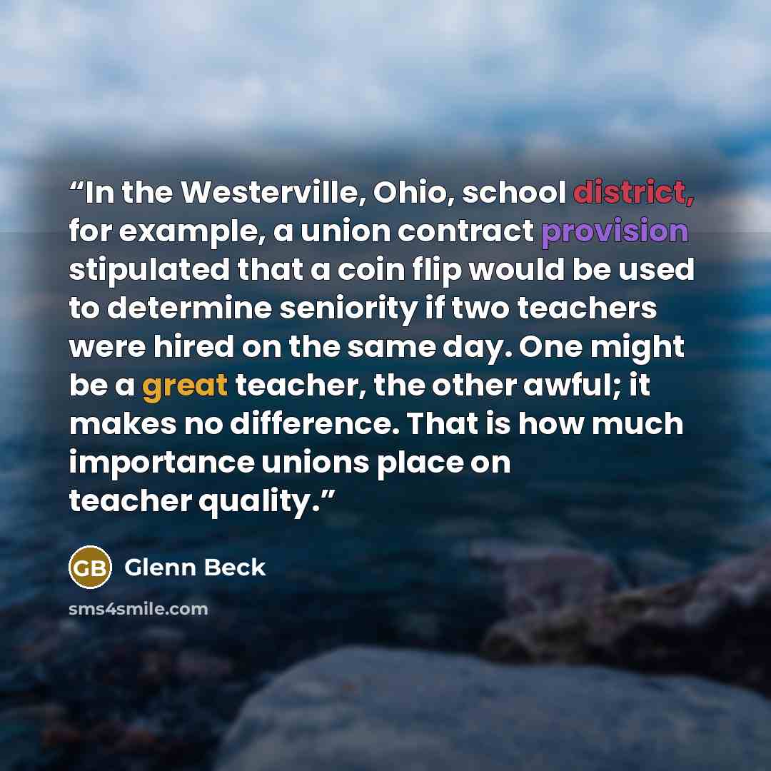 “In the Westerville, Ohio, school district, for example, a union contract provision stipulated that a coin flip would be used to determine seniority if two teachers were hired on the same day. One might be a great teacher, the other awful; it makes no difference. That is how much importance unions…” quote by Glenn Beck