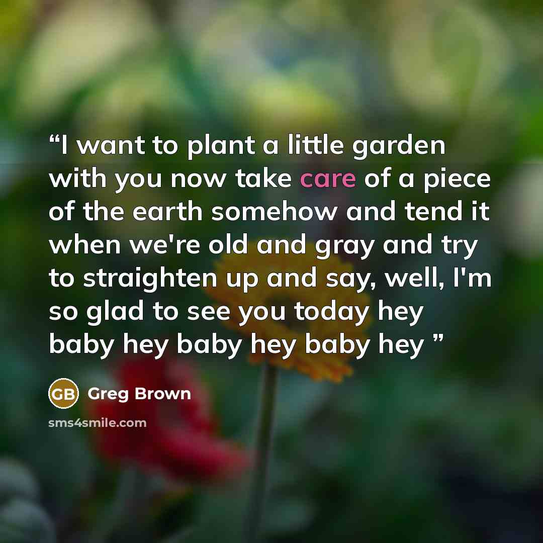 “I want to plant a little garden with you now take care of a piece of the earth somehow and tend it when we're old and gray and try to straighten up and say, well, I'm so glad to see you today hey baby hey baby hey baby hey” quote by Greg Brown
