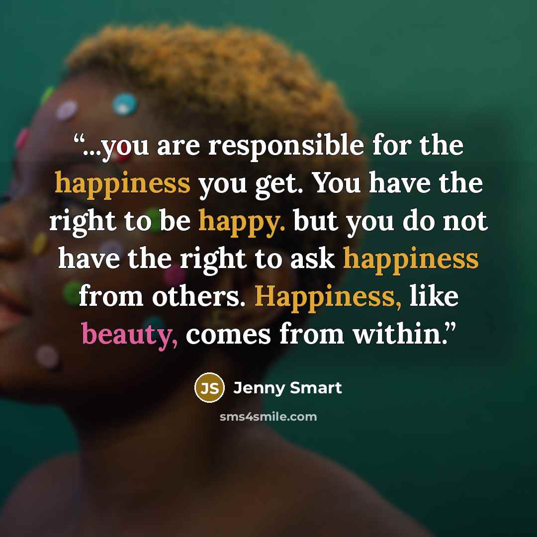 “...you are responsible for the happiness you get. You have the right to be happy. but you do not have the right to ask happiness from others. Happiness, like beauty, comes from within.” quote by Jenny Smart