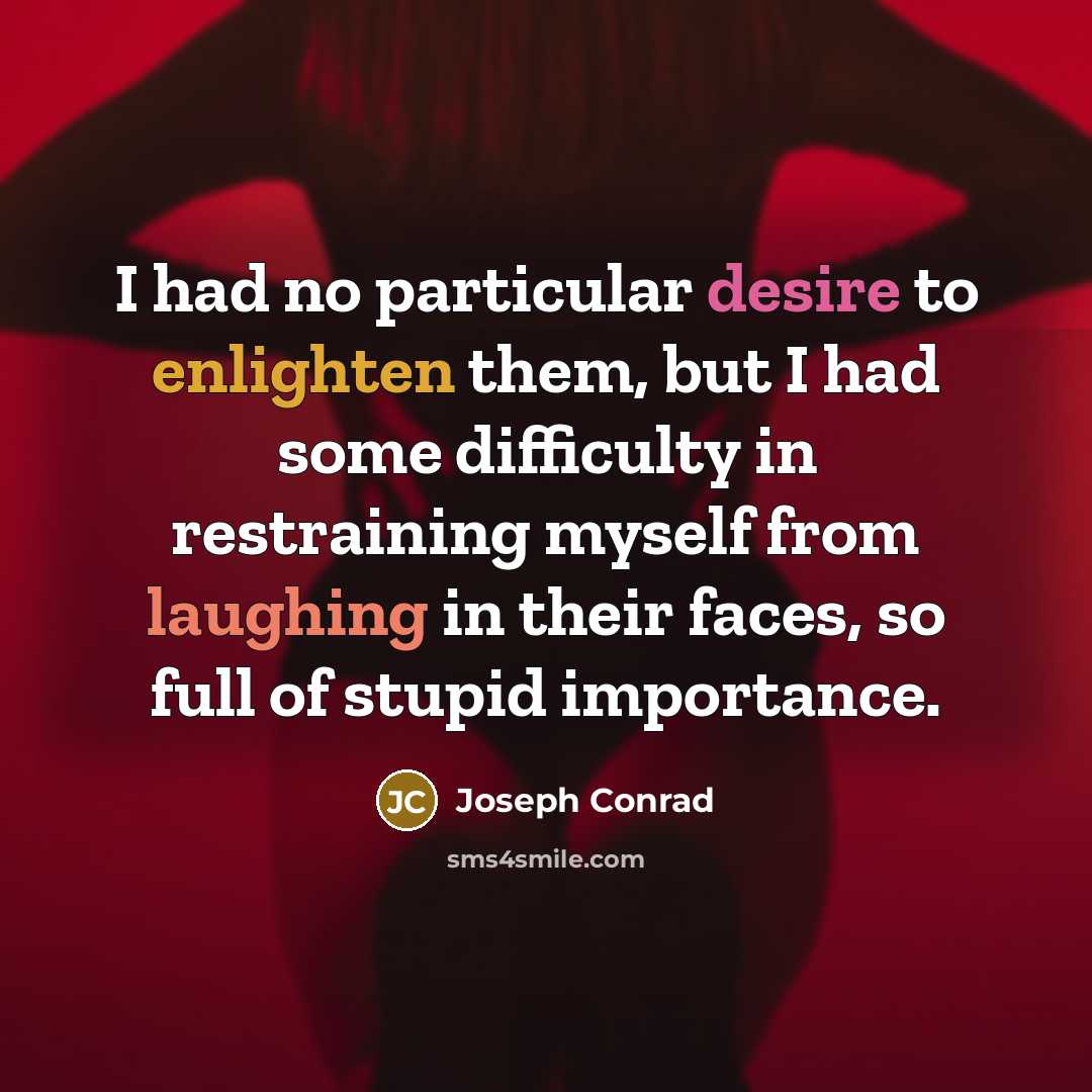 “I had no particular desire to enlighten them, but I had some difficulty in restraining myself from laughing in their faces, so full of stupid importance.” quote by Joseph Conrad