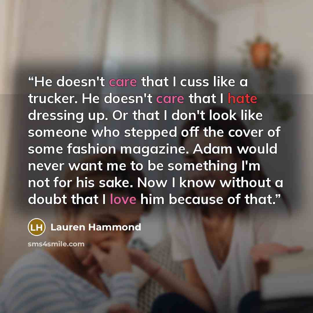 “He doesn't care that I cuss like a trucker. He doesn't care that I hate dressing up. Or that I don't look like someone who stepped off the cover of some fashion magazine. Adam would never want me to be something I'm not for his sake. Now I know without a doubt that I love him because of that.” quote by Lauren Hammond