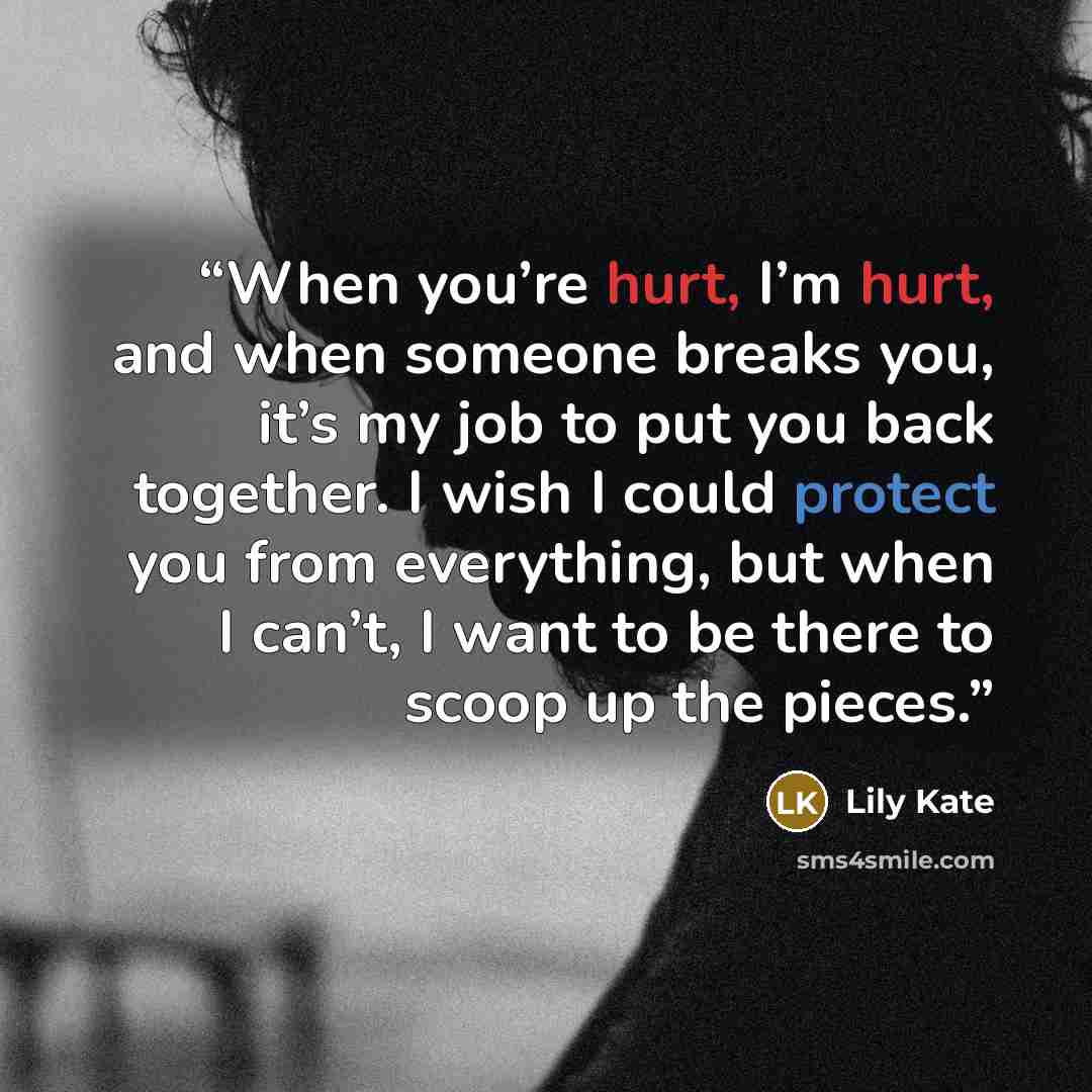 “When you’re hurt, I’m hurt, and when someone breaks you, it’s my job to put you back together. I wish I could protect you from everything, but when I can’t, I want to be there to scoop up the pieces.” quote by Lily Kate