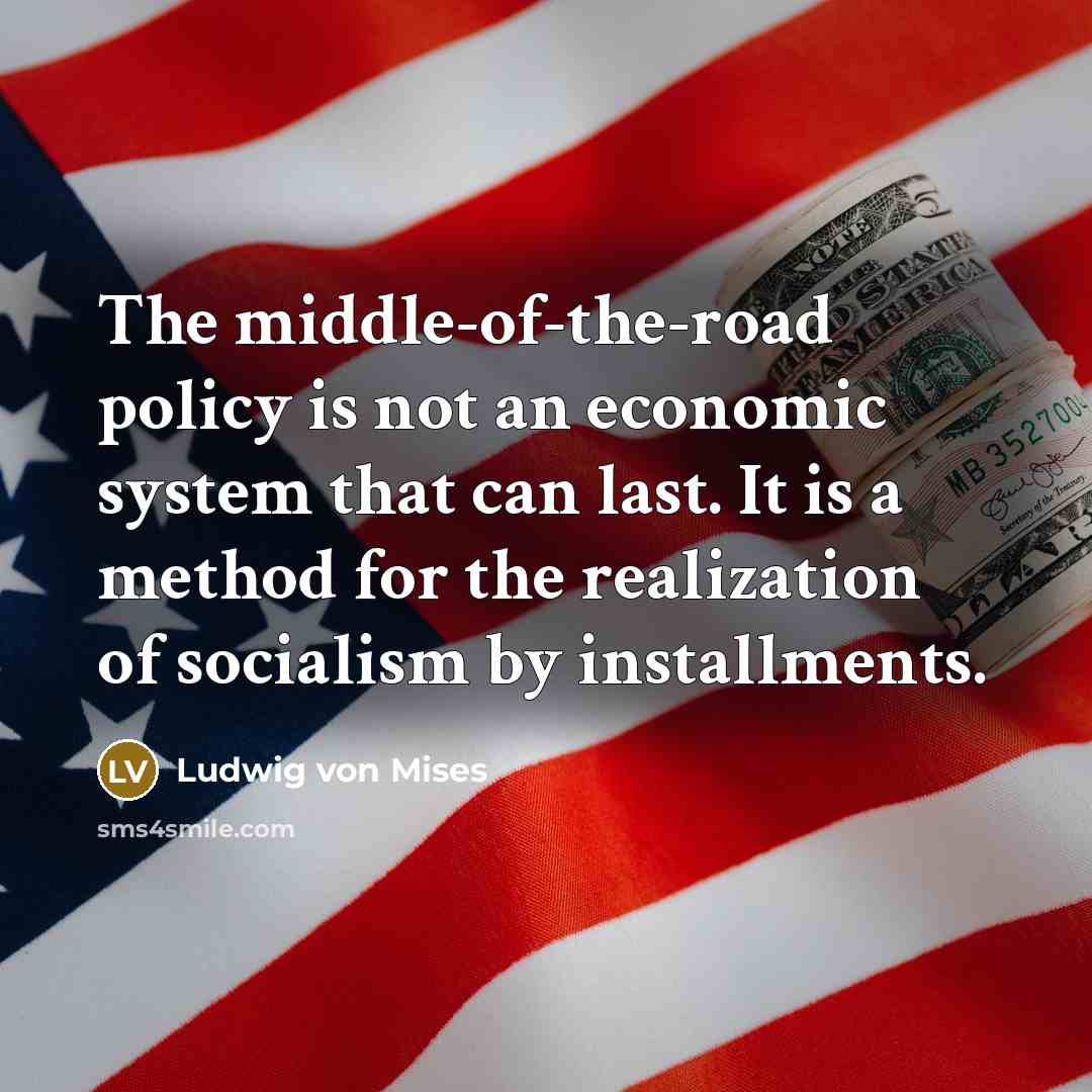 “The middle-of-the-road policy is not an economic system that can last. It is a method for the realization of socialism by installments.” quote by Ludwig von Mises