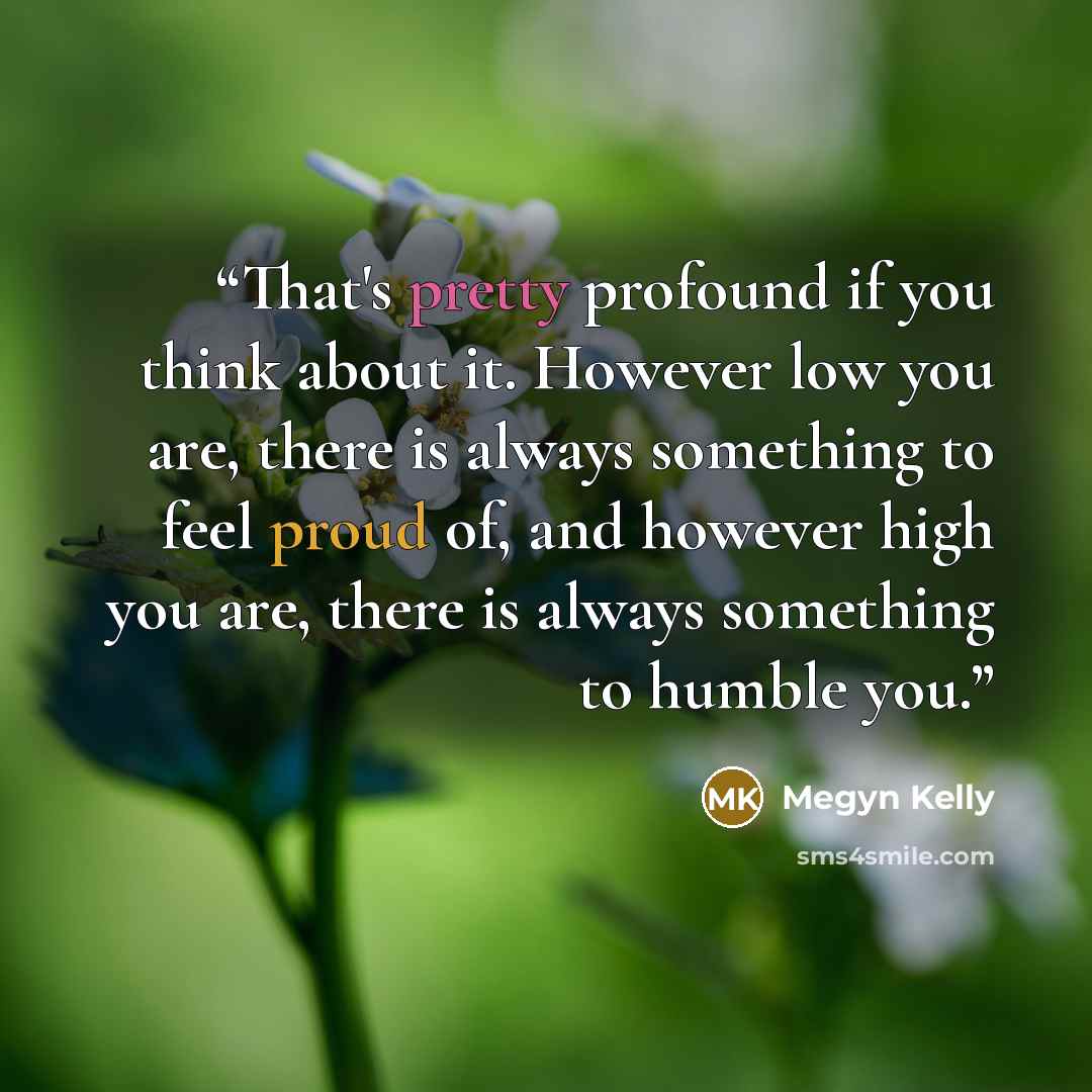 “That's pretty profound if you think about it. However low you are, there is always something to feel proud of, and however high you are, there is always something to humble you.” quote by Megyn Kelly
