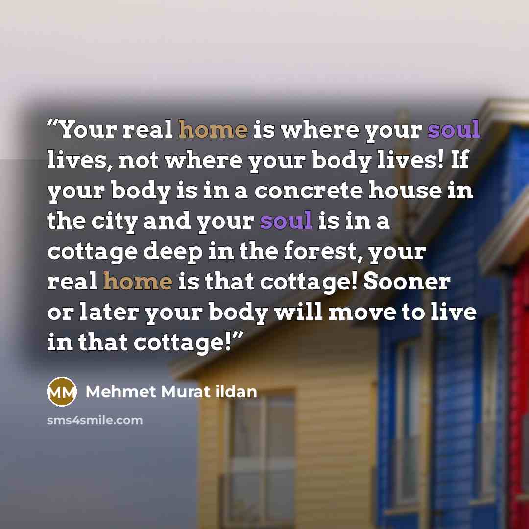 “Your real home is where your soul lives, not where your body lives! If your body is in a concrete house in the city and your soul is in a cottage deep in the forest, your real home is that cottage! Sooner or later your body will move to live in that cottage!” quote by Mehmet Murat ildan