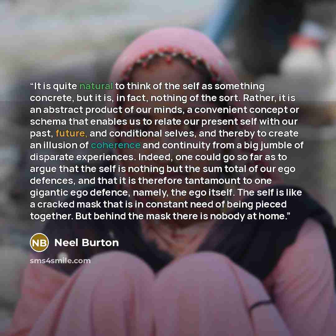 “It is quite natural to think of the self as something concrete, but it is, in fact, nothing of the sort. Rather, it is an abstract product of our minds, a convenient concept or schema that enables us to relate our present self with our past, future, and conditional selves, and thereby to create an…” quote by Neel Burton