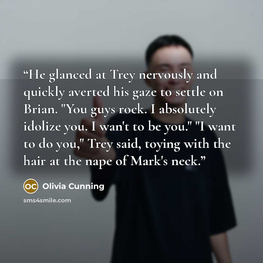 “He glanced at Trey nervously and quickly averted his gaze to settle on Brian. "You guys rock. I absolutely idolize you. I wan't to be you." "I want to do you," Trey said, toying with the hair at the nape of Mark's neck.” quote by Olivia Cunning