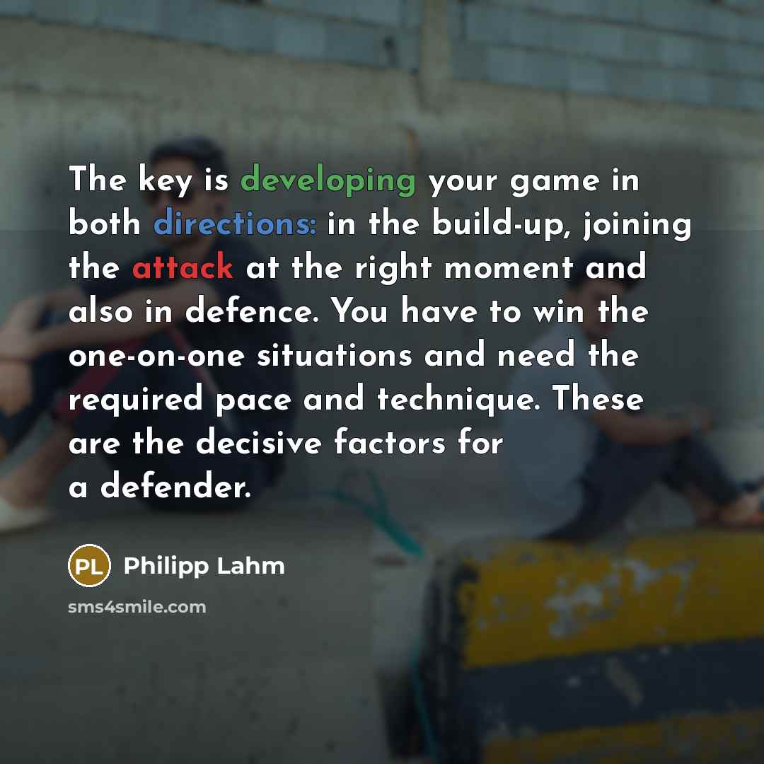 “The key is developing your game in both directions: in the build-up, joining the attack at the right moment and also in defence. You have to win the one-on-one situations and need the required pace and technique. These are the decisive factors for a defender.” quote by Philipp Lahm