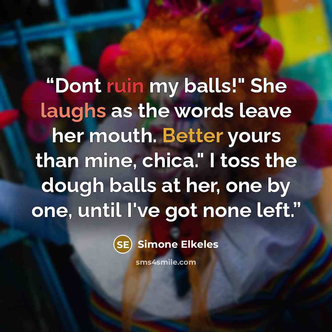 “Dont ruin my balls!" She laughs as the words leave her mouth. Better yours than mine, chica." I toss the dough balls at her, one by one, until I've got none left.” quote by Simone Elkeles