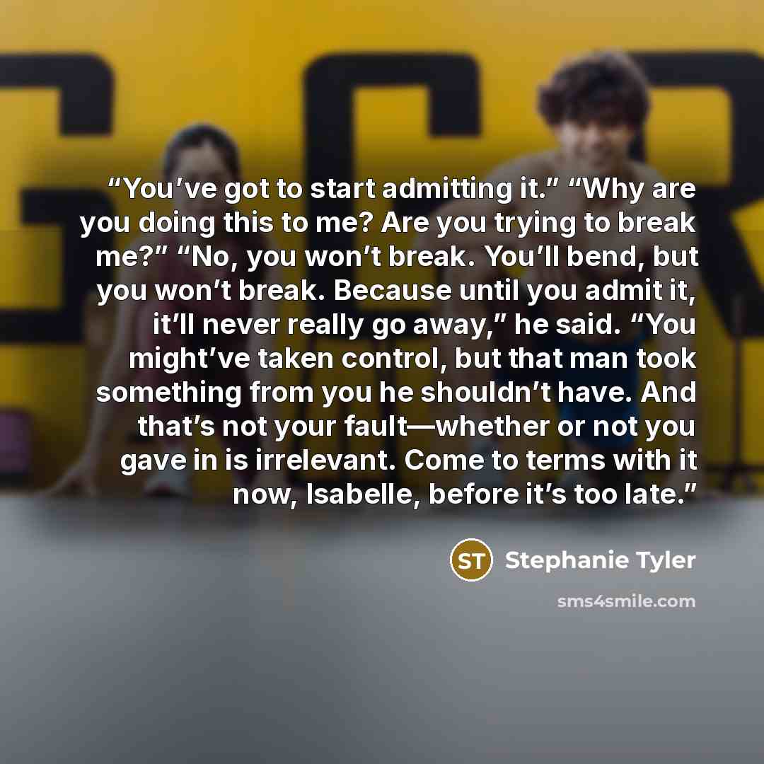“You’ve got to start admitting it.” “Why are you doing this to me? Are you trying to break me?” “No, you won’t break. You’ll bend, but you won’t break. Because until you admit it, it’ll never really go away,” he said. “You might’ve taken control, but that man took something from you he shouldn’t…” quote by Stephanie Tyler