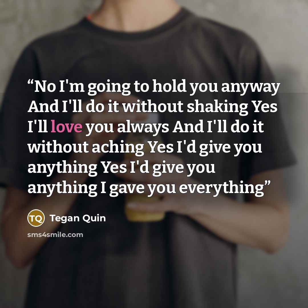 “No I'm going to hold you anyway And I'll do it without shaking Yes I'll love you always And I'll do it without aching Yes I'd give you anything Yes I'd give you anything I gave you everything” quote by Tegan Quin