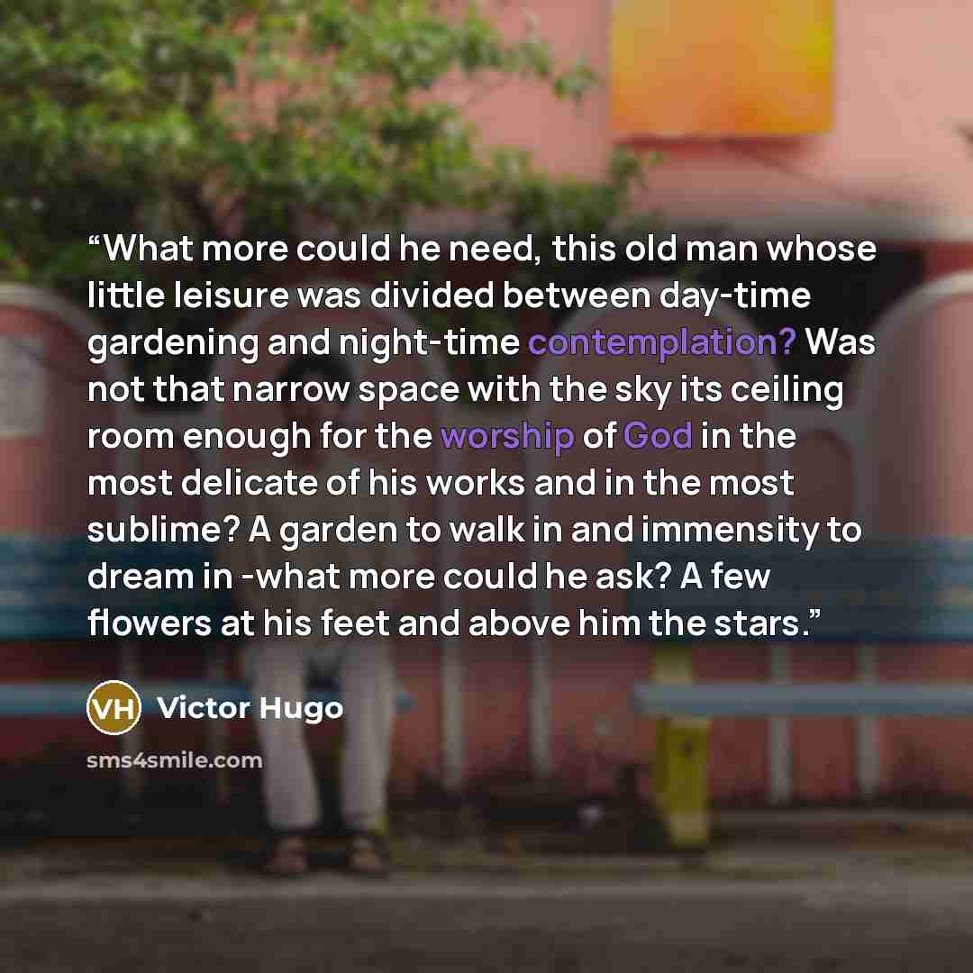 “What more could he need, this old man whose little leisure was divided between day-time gardening and night-time contemplation? Was not that narrow space with the sky its ceiling room enough for the worship of God in the most delicate of his works and in the most sublime? A garden to walk in and…” quote by Victor Hugo