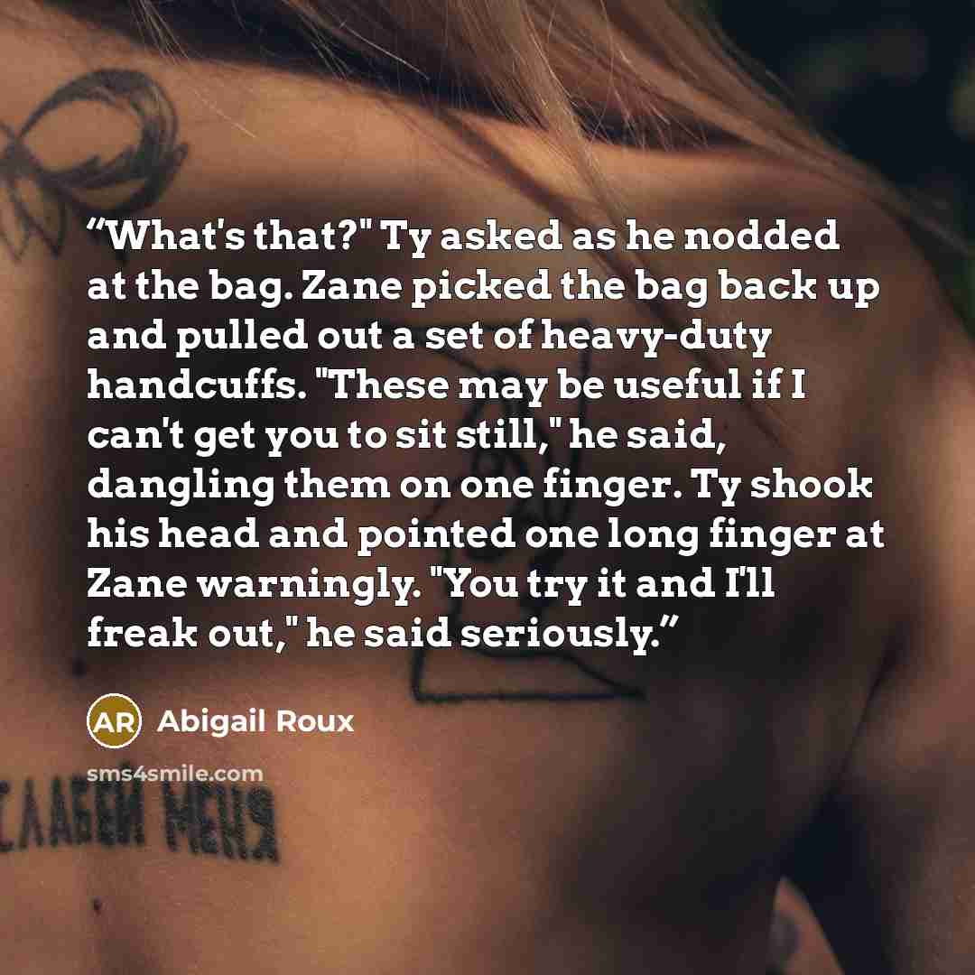 “What's that?" Ty asked as he nodded at the bag. Zane picked the bag back up and pulled out a set of heavy-duty handcuffs. "These may be useful if I can't get you to sit still," he said, dangling them on one finger. Ty shook his head and pointed one long finger at Zane warningly. "You try it and…” quote by Abigail Roux
