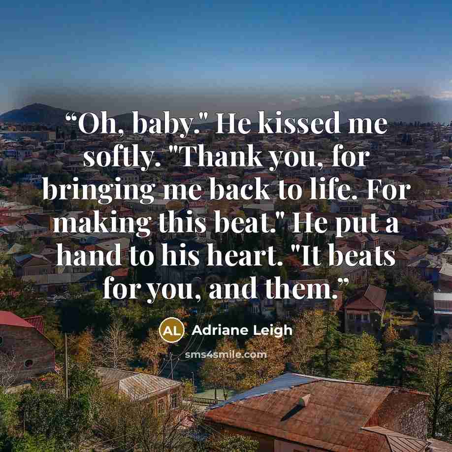“Oh, baby." He kissed me softly. "Thank you, for bringing me back to life. For making this beat." He put a hand to his heart. "It beats for you, and them.” quote by Adriane Leigh