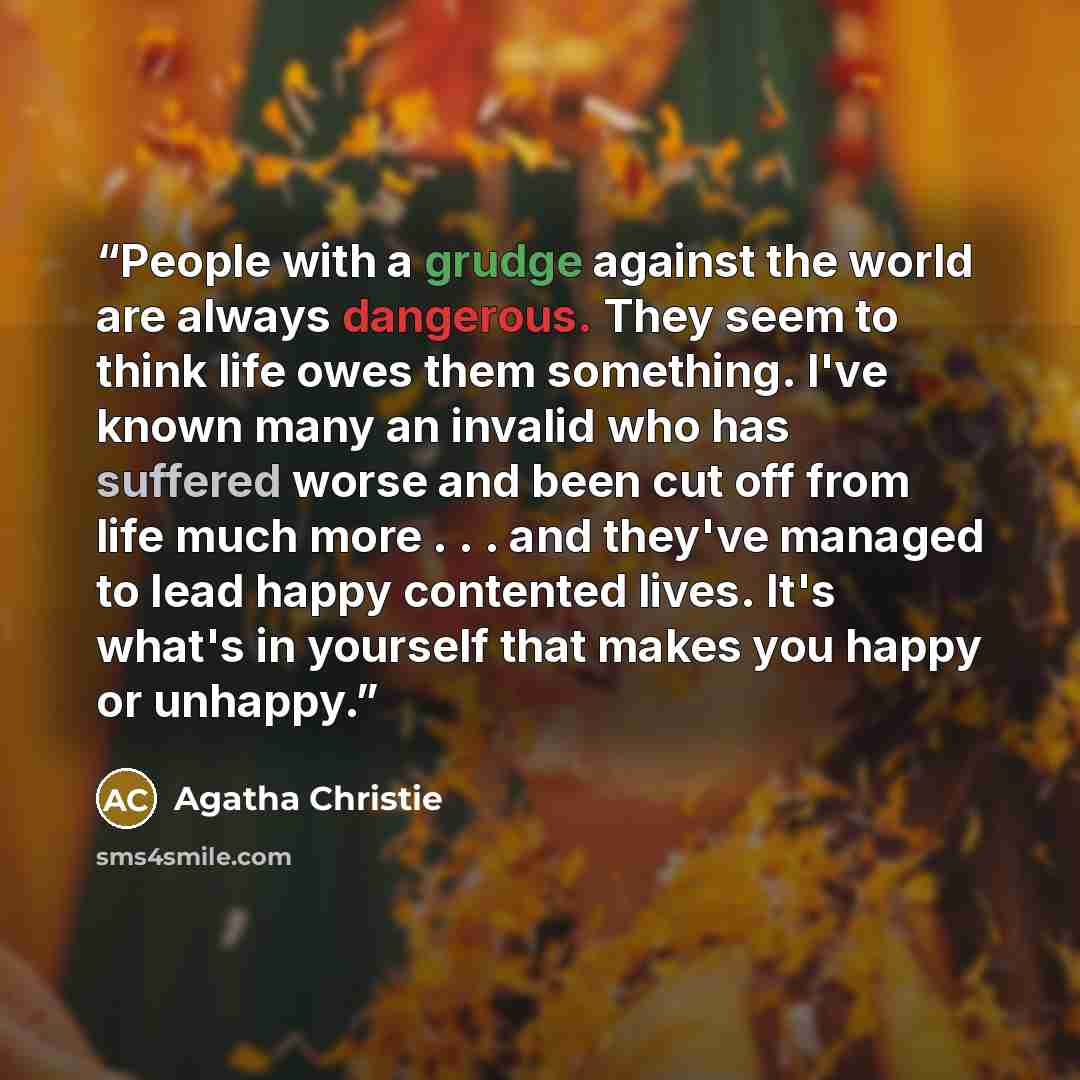 “People with a grudge against the world are always dangerous. They seem to think life owes them something. I've known many an invalid who has suffered worse and been cut off from life much more . . . and they've managed to lead happy contented lives. It's what's in yourself that makes you happy or…” quote by Agatha Christie