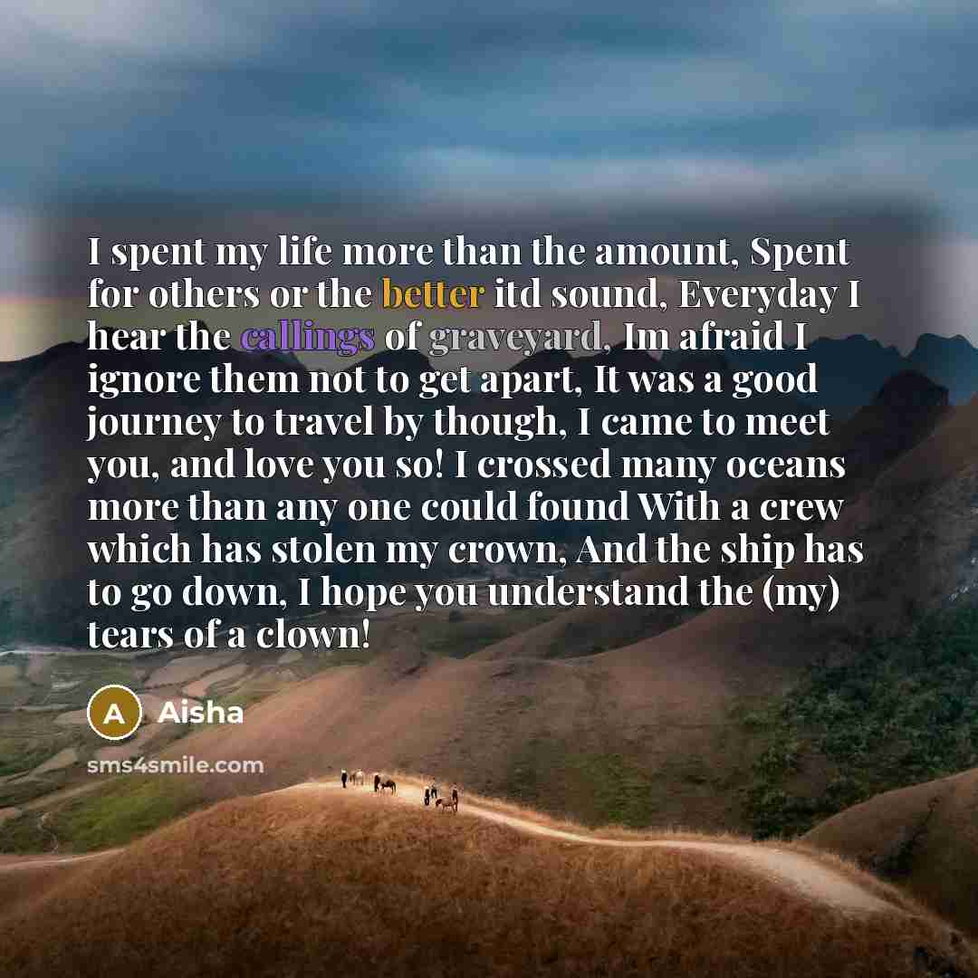 “I spent my life more than the amount, Spent for others or the better itd sound, Everyday I hear the callings of graveyard, Im afraid I ignore them not to get apart, It was a good journey to travel by though, I came to meet you, and love you so! I crossed many oceans more than any one could found…” quote by Aisha