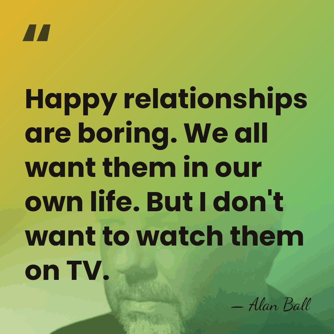 Happy relationships are boring. We all want them in our own life.&hellip; - Alan Ball
