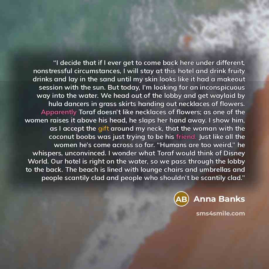 “I decide that if I ever get to come back here under different, nonstressful circumstances, I will stay at this hotel and drink fruity drinks and lay in the sand until my skin looks like it had a makeout session with the sun. But today, I’m looking for an inconspicuous way into the water. We head…” quote by Anna Banks