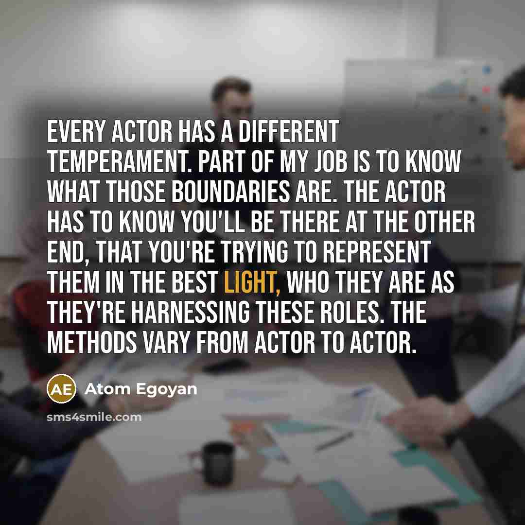 “Every actor has a different temperament. Part of my job is to know what those boundaries are. The actor has to know you'll be there at the other end, that you're trying to represent them in the best light, who they are as they're harnessing these roles. The methods vary from actor to actor.” quote by Atom Egoyan