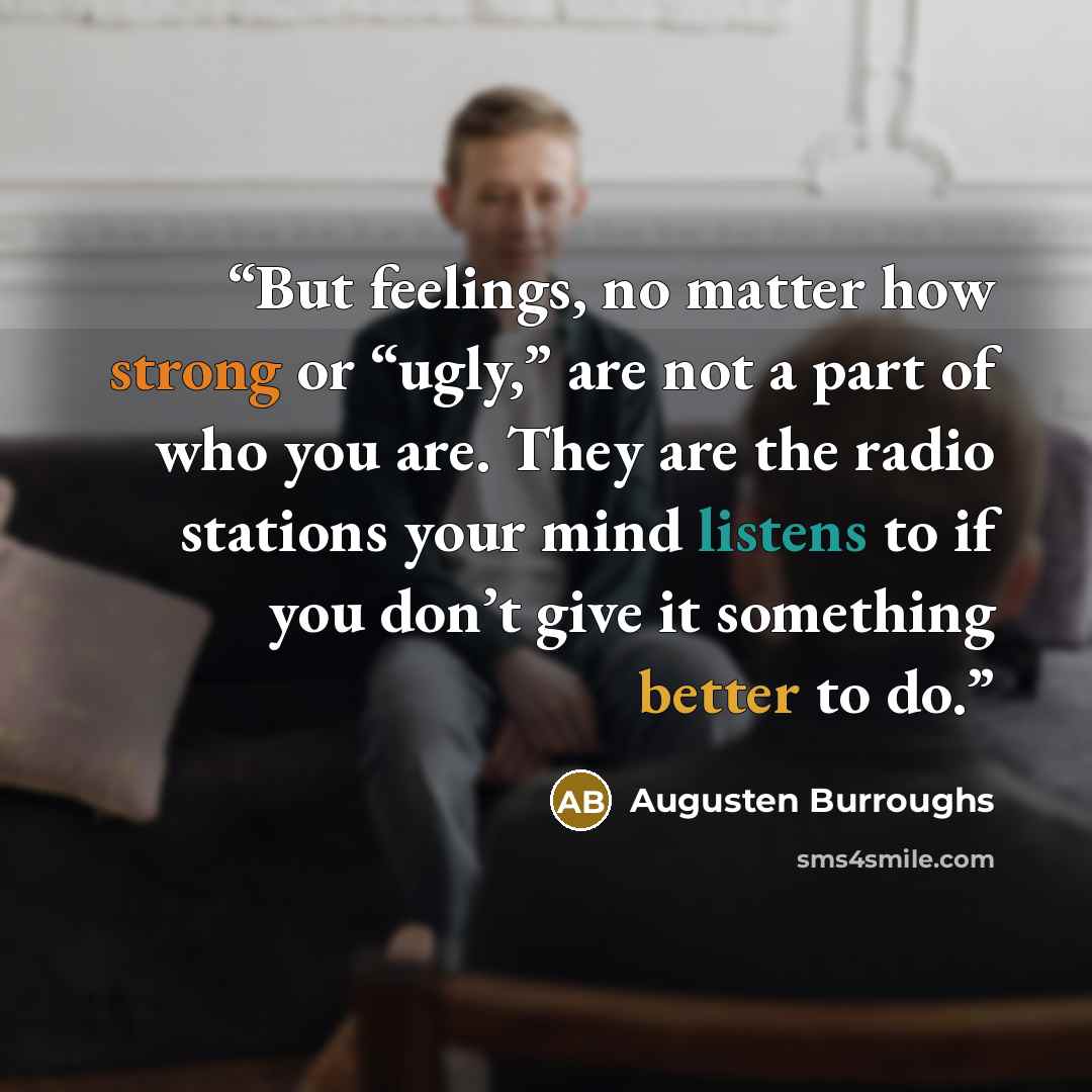 “But feelings, no matter how strong or “ugly,” are not a part of who you are. They are the radio stations your mind listens to if you don’t give it something better to do.” quote by Augusten Burroughs