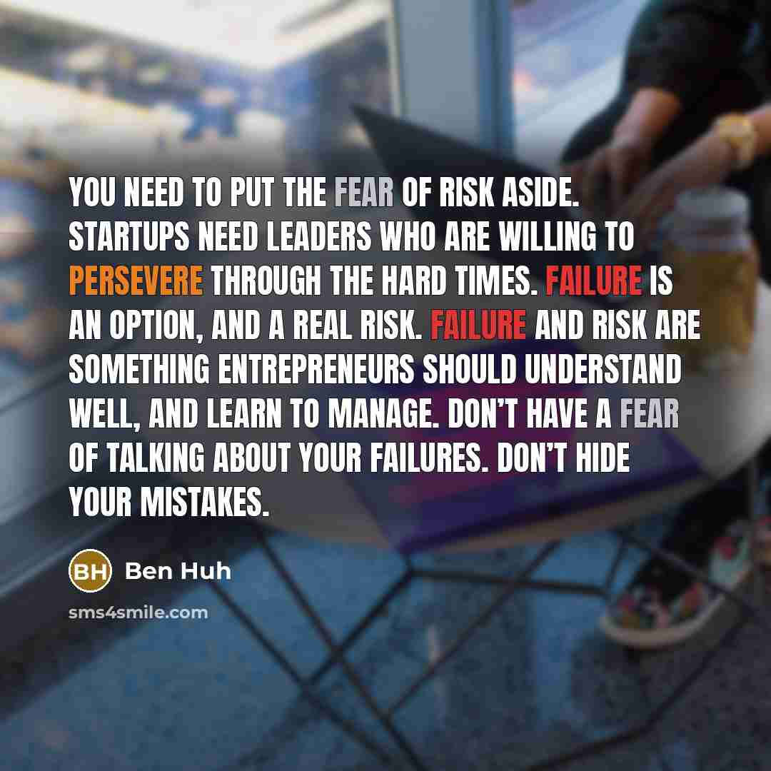 “You need to put the fear of risk aside. Startups need leaders who are willing to persevere through the hard times. Failure is an option, and a real risk. Failure and risk are something entrepreneurs should understand well, and learn to manage. Don’t have a fear of talking about your failures…” quote by Ben Huh