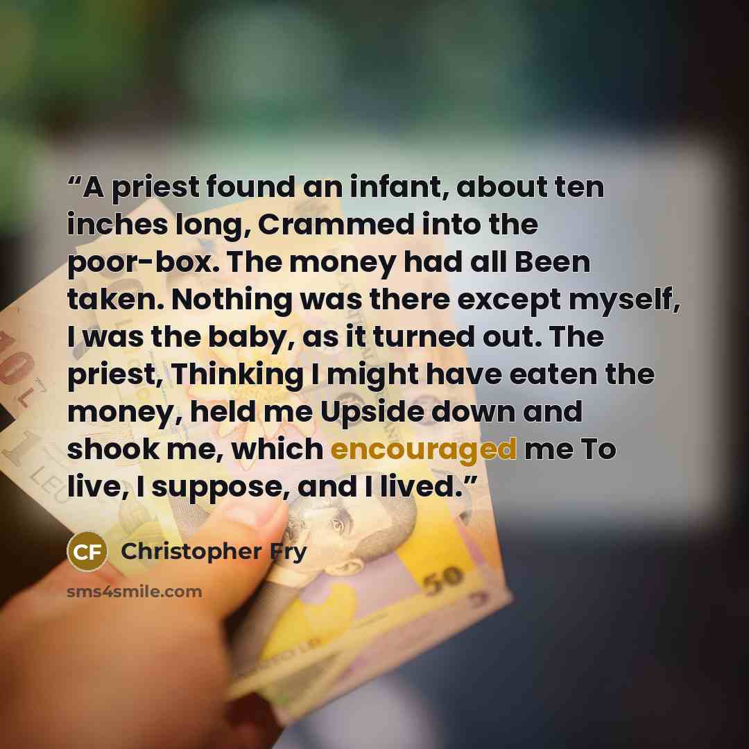 “A priest found an infant, about ten inches long, Crammed into the poor-box. The money had all Been taken. Nothing was there except myself, I was the baby, as it turned out. The priest, Thinking I might have eaten the money, held me Upside down and shook me, which encouraged me To live, I suppose…” quote by Christopher Fry