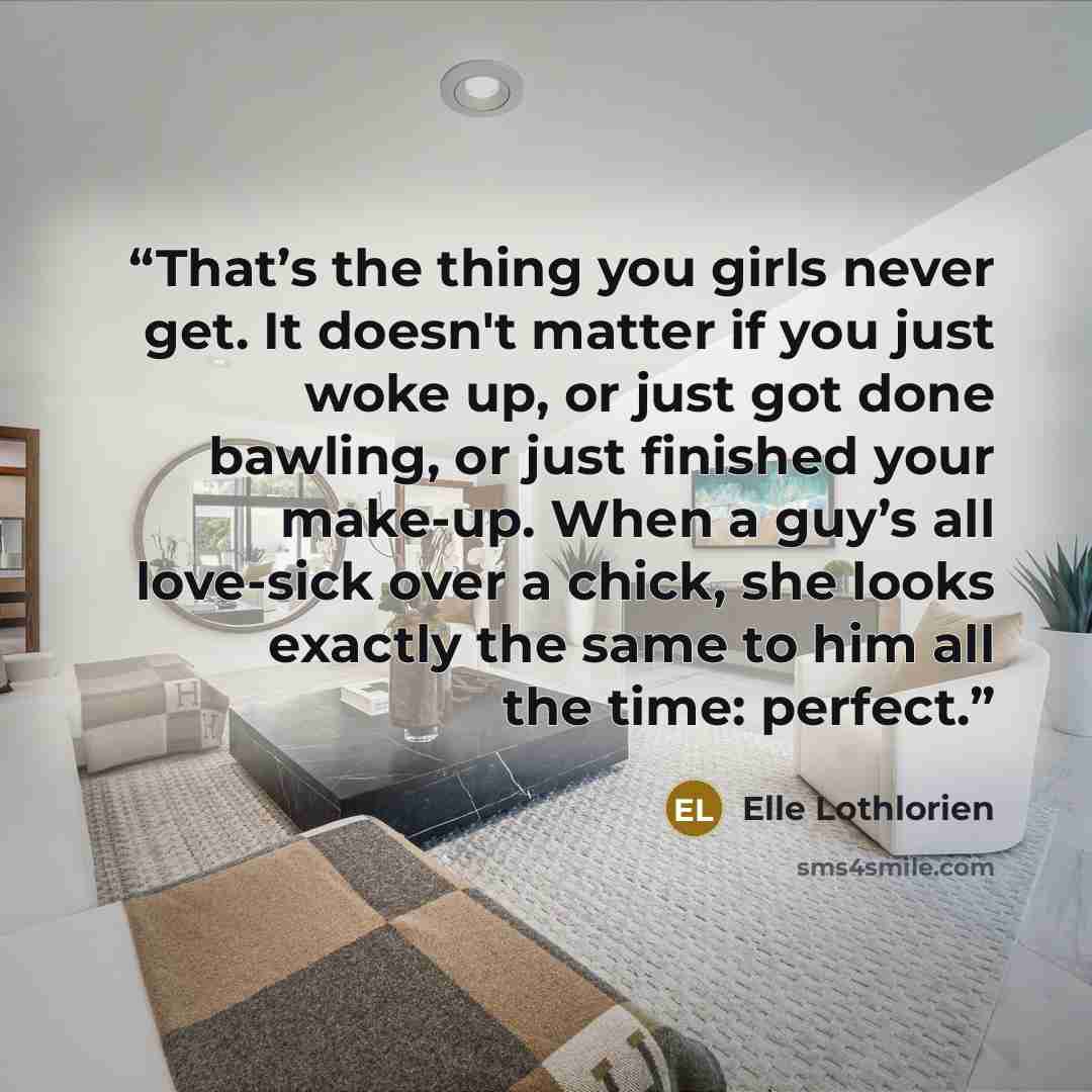 “That’s the thing you girls never get. It doesn't matter if you just woke up, or just got done bawling, or just finished your make-up. When a guy’s all love-sick over a chick, she looks exactly the same to him all the time: perfect.” quote by Elle Lothlorien