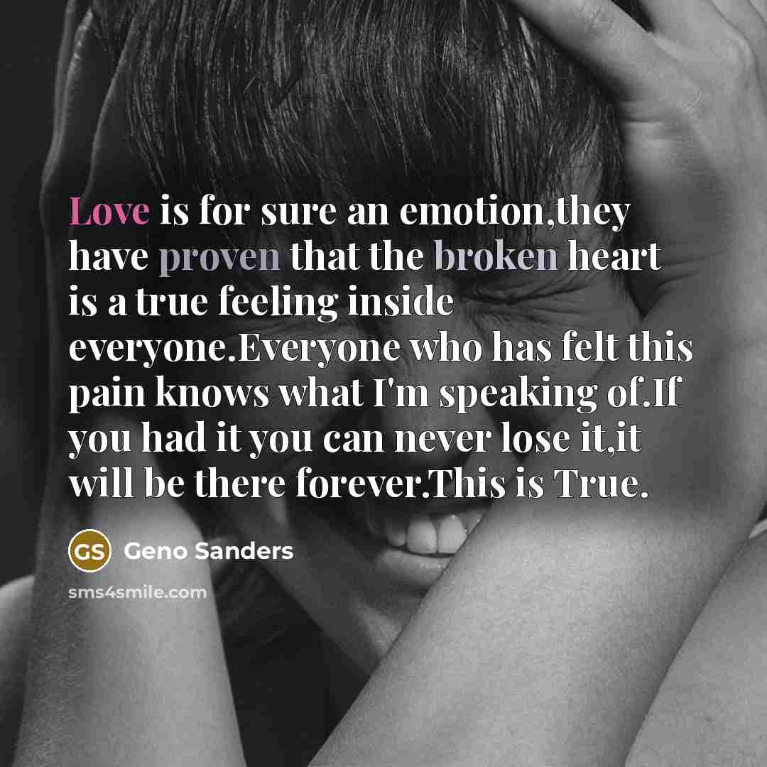 “Love is for sure an emotion,they have proven that the broken heart is a true feeling inside everyone.Everyone who has felt this pain knows what I'm speaking of.If you had it you can never lose it,it will be there forever.This is True.” quote by Geno Sanders