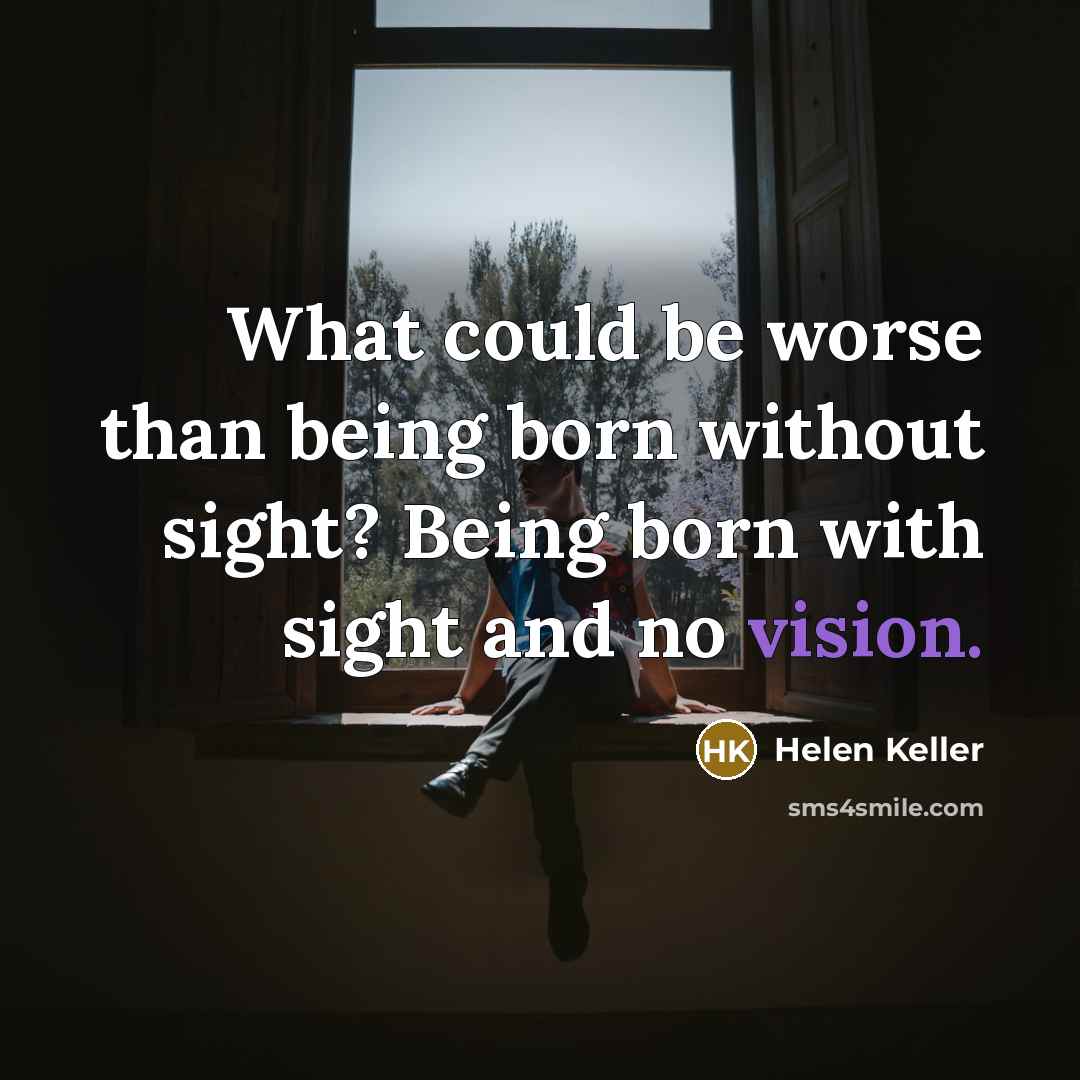 “What could be worse than being born without sight? Being born with sight and no vision.” quote by Helen Keller