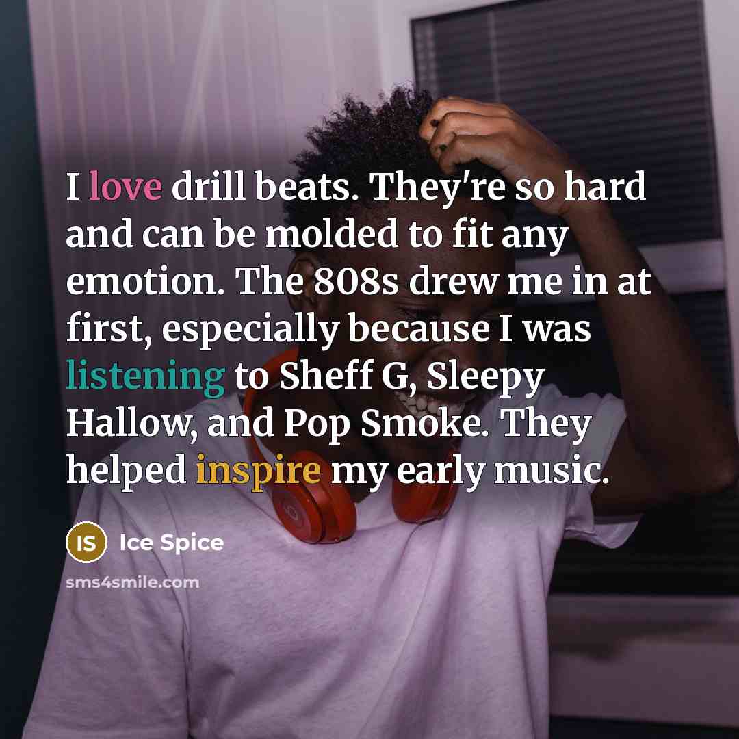 “I love drill beats. They're so hard and can be molded to fit any emotion. The 808s drew me in at first, especially because I was listening to Sheff G, Sleepy Hallow, and Pop Smoke. They helped inspire my early music.” quote by Ice Spice