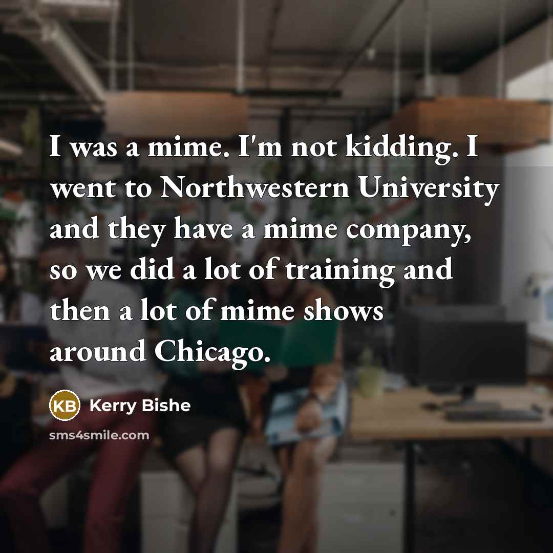 “I was a mime. I'm not kidding. I went to…” quote by Kerry Bishe