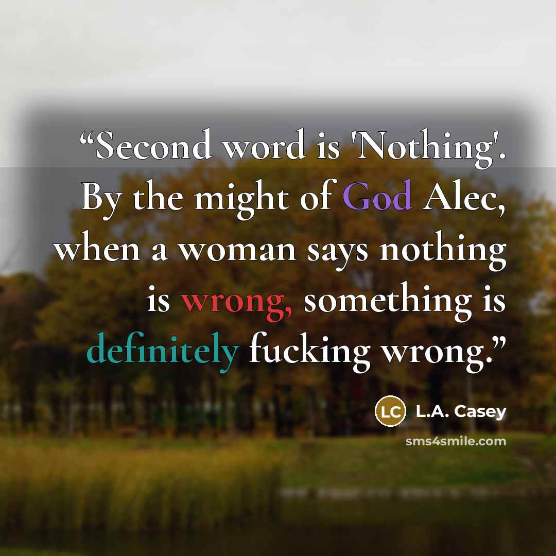 “Second word is 'Nothing'. By the might of God Alec, when a woman says nothing is wrong, something is definitely fucking wrong.” quote by L.A. Casey