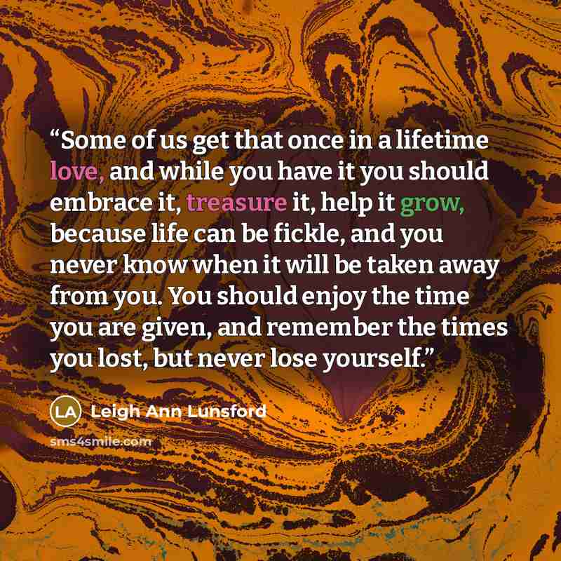 “Some of us get that once in a lifetime love, and while you have it you should embrace it, treasure it, help it grow, because life can be fickle, and you never know when it will be taken away from you. You should enjoy the time you are given, and remember the times you lost, but never lose yourself.” quote by Leigh Ann Lunsford