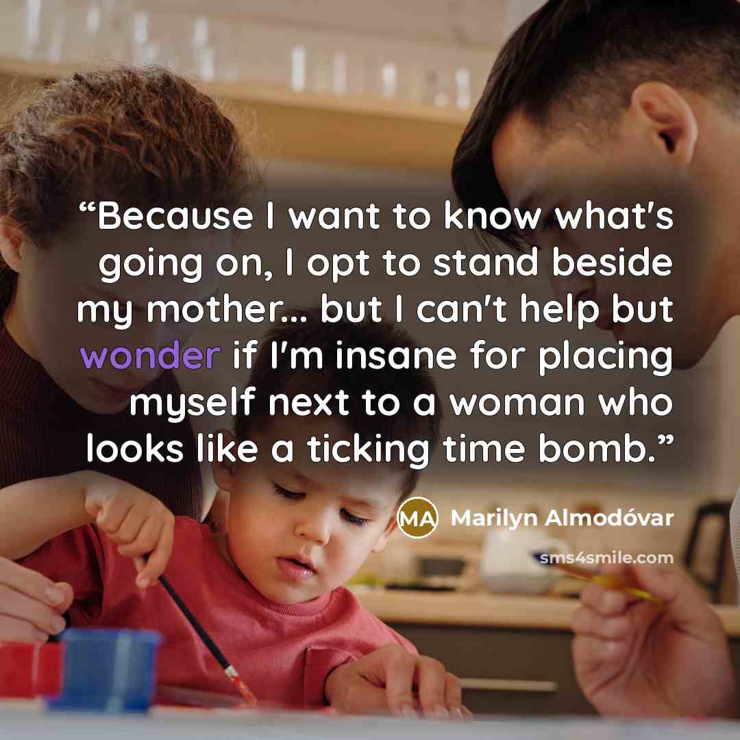 “Because I want to know what's going on, I opt to stand beside my mother... but I can't help but wonder if I'm insane for placing myself next to a woman who looks like a ticking time bomb.” quote by Marilyn Almodóvar