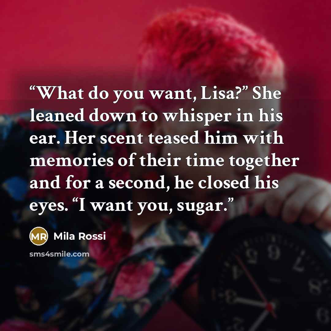 “What do you want, Lisa?” She leaned down to whisper in his ear. Her scent teased him with memories of their time together and for a second, he closed his eyes. “I want you, sugar.” quote by Mila Rossi
