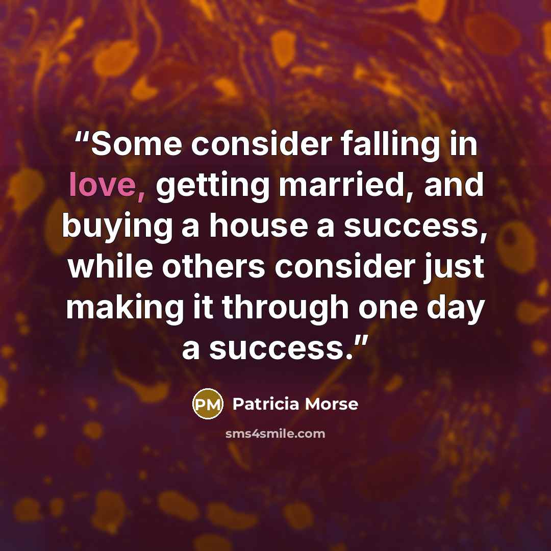 “Some consider falling in love, getting married, and buying a house a success, while others consider just making it through one day a success.” quote by Patricia Morse